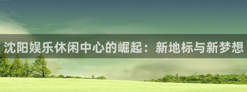 mg不朽情缘5滴血大奖：沈阳娱乐休闲中心的崛起：新地标与新梦想