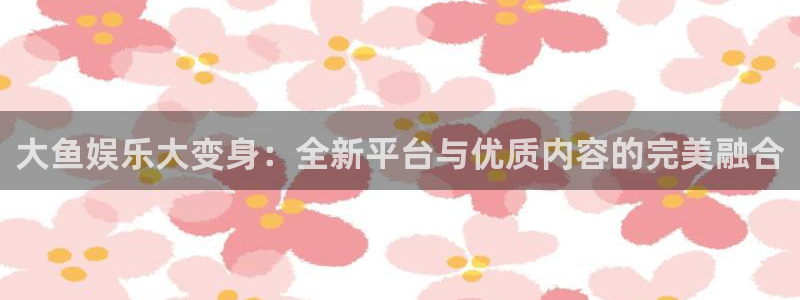 mg不朽情缘大奖：大鱼娱乐大变身：全新平台与优质内容的完美融合